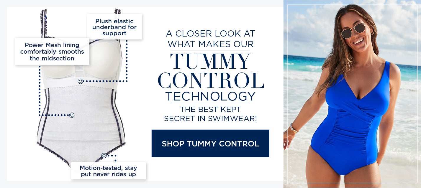 A CLOSER LOOK AT WHAT MAKES OUR TUMMY CONTROL TECHNOLOGY THE BEST KEPT SECRET IN SWIMWEAR. Power Mesh lining comfortably smooths the midsection. Plush elastic underband for support. Motion-tested, stay put, never rides up. SHOP TUMMY CONTROL STYLES NOW