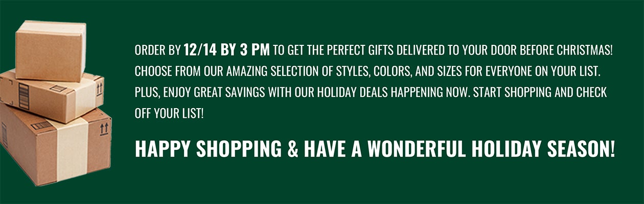 ORDER EARLY for the HOLIDAYS! Shop early to get you gifts on time! You'll have access to our complete selection of styles, colors and sizes for everyone on your list. Plus, enjoy great savings with our holiday deals happening now. Start shopping and check off your list!